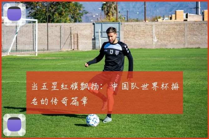 当五星红旗飘扬:中国队世界杯排名的传奇篇章