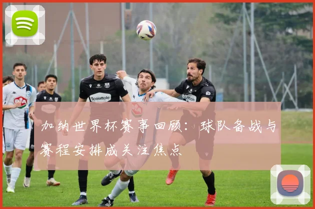 加纳世界杯赛事回顾:球队备战与赛程安排成关注焦点