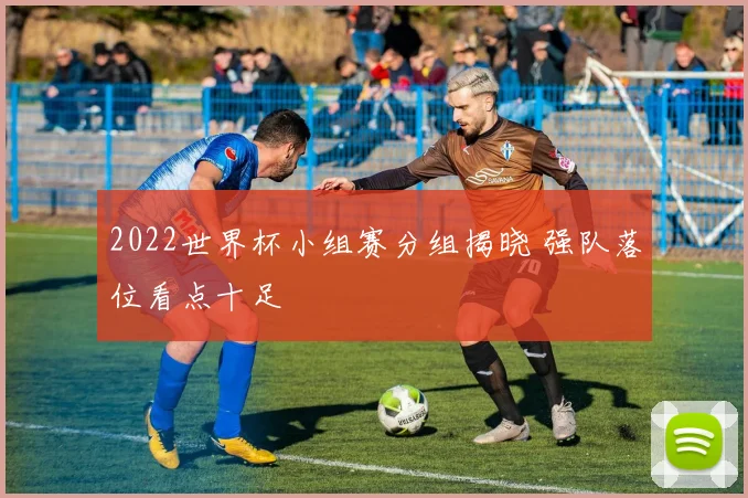 2022世界杯小组赛分组揭晓 强队落位看点十足