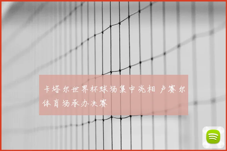 卡塔尔世界杯球场集中亮相 卢赛尔体育场承办决赛