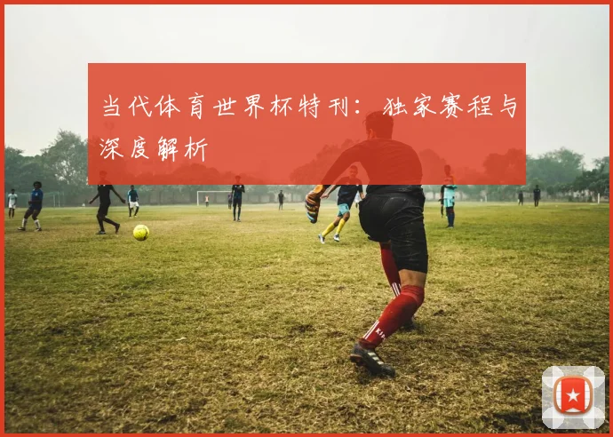 当代体育世界杯特刊:独家赛程与深度解析