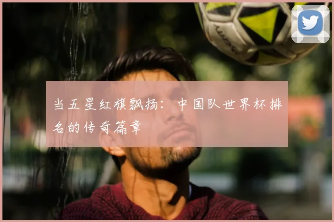 当五星红旗飘扬:中国队世界杯排名的传奇篇章