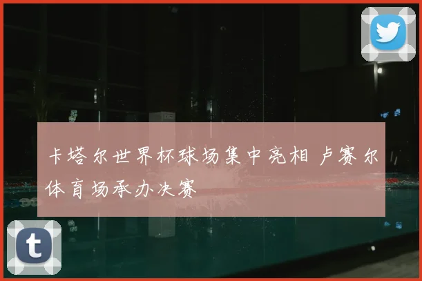 卡塔尔世界杯球场集中亮相 卢赛尔体育场承办决赛