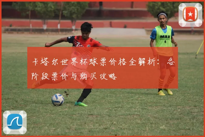 卡塔尔世界杯球票价格全解析:各阶段票价与购买攻略