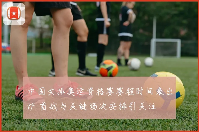 中国女排奥运资格赛赛程时间表出炉 首战与关键场次安排引关注