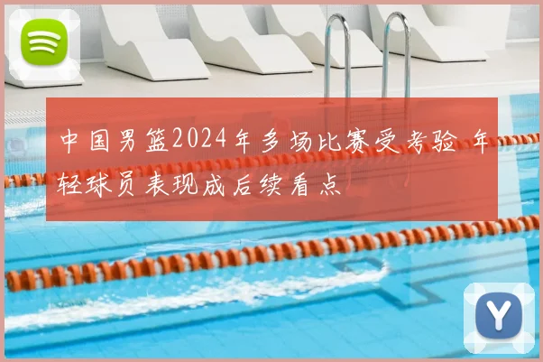 中国男篮2024年多场比赛受考验 年轻球员表现成后续看点