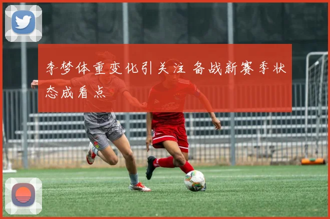 李梦体重变化引关注 备战新赛季状态成看点