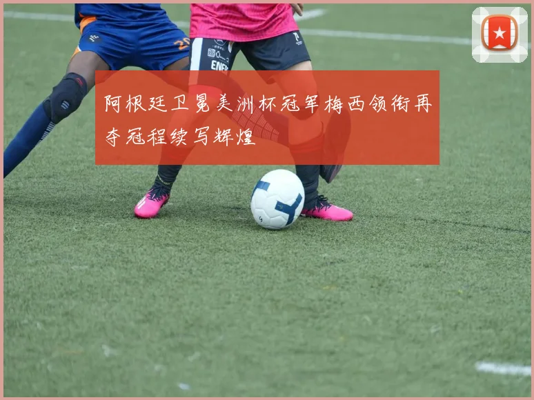 阿根廷卫冕美洲杯冠军梅西领衔再夺冠程续写辉煌