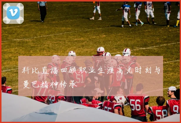 科比直播回顾职业生涯高光时刻与曼巴精神传承