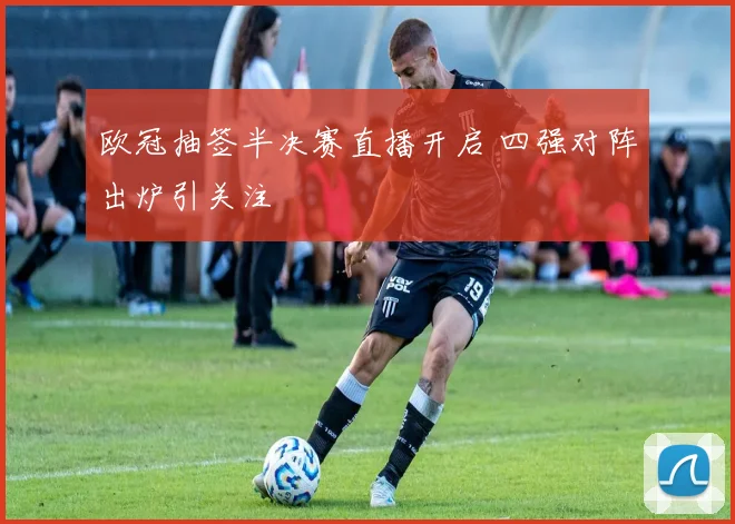 欧冠抽签半决赛直播开启 四强对阵出炉引关注