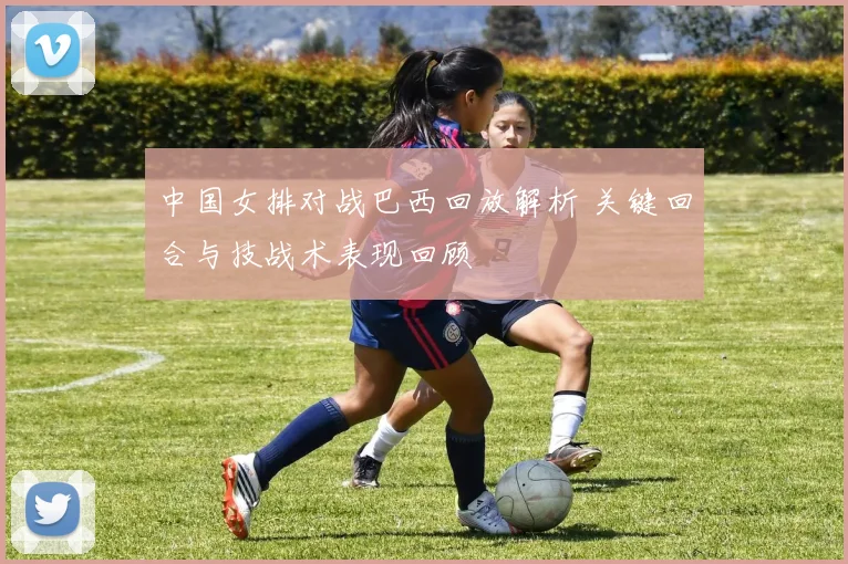 中国女排对战巴西回放解析 关键回合与技战术表现回顾