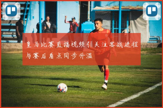 皇马比赛直播视频引关注客战进程与赛后看点同步升温