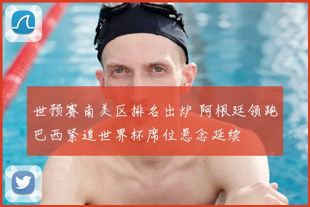 世预赛南美区排名出炉 阿根廷领跑巴西紧追世界杯席位悬念延续