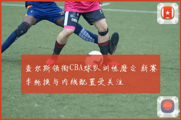 查尔斯领衔CBA球队训练磨合 新赛季轮换与内线配置受关注