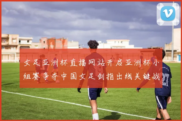 女足亚洲杯直播网站开启亚洲杯小组赛争夺中国女足剑指出线关键战