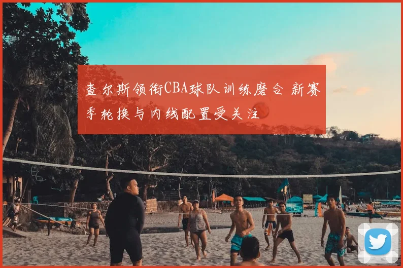 查尔斯领衔CBA球队训练磨合 新赛季轮换与内线配置受关注