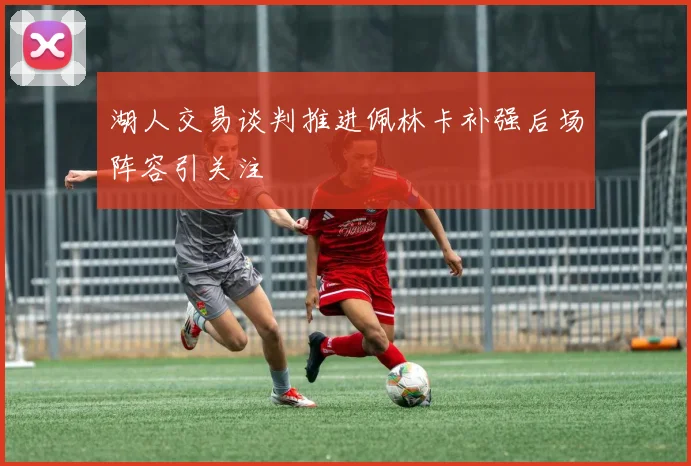 湖人交易谈判推进佩林卡补强后场阵容引关注