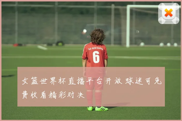 女篮世界杯直播平台开放 球迷可免费收看精彩对决