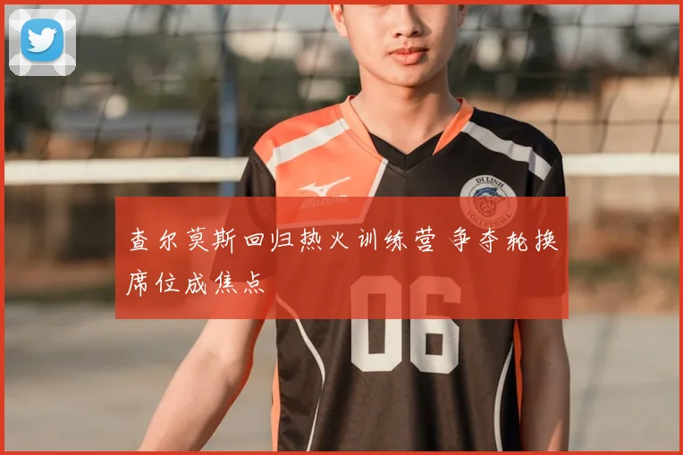 查尔莫斯回归热火训练营 争夺轮换席位成焦点