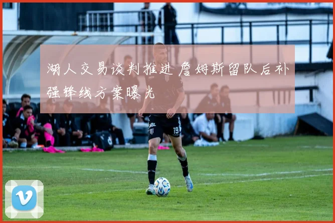 湖人交易谈判推进 詹姆斯留队后补强锋线方案曝光