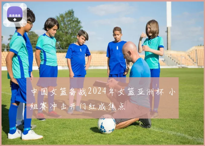 中国女篮备战2024年女篮亚洲杯 小组赛冲击开门红成焦点
