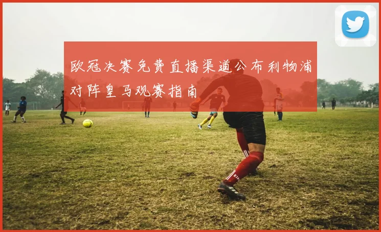 欧冠决赛免费直播渠道公布利物浦对阵皇马观赛指南