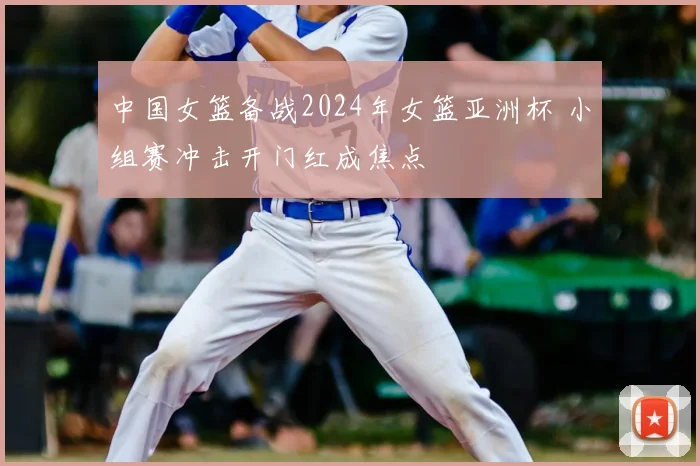 中国女篮备战2024年女篮亚洲杯 小组赛冲击开门红成焦点