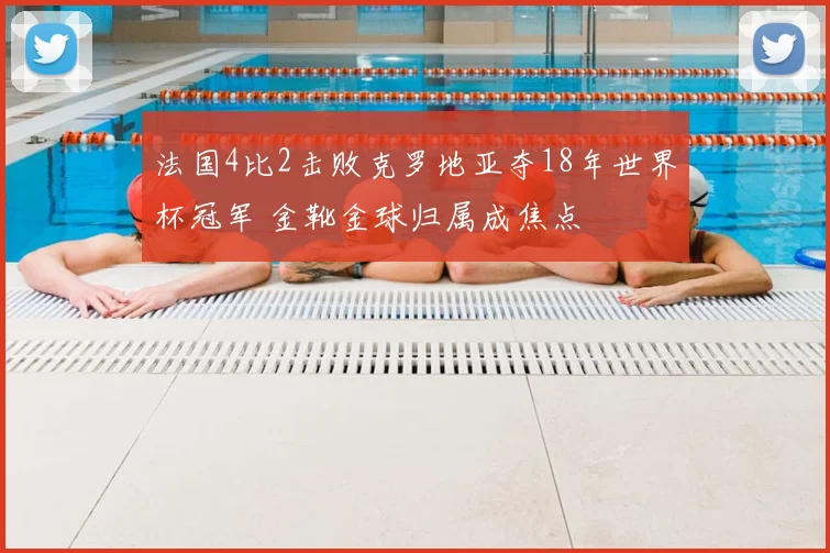 法国4比2击败克罗地亚夺18年世界杯冠军 金靴金球归属成焦点