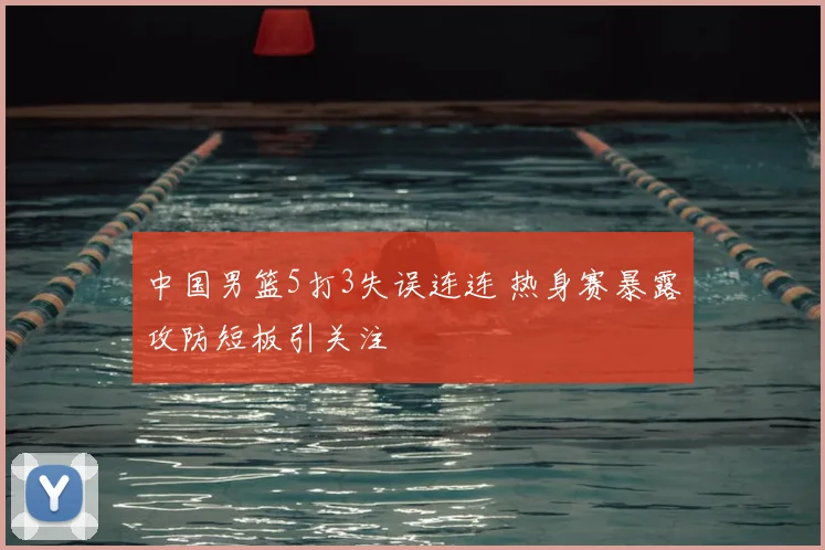 中国男篮5打3失误连连 热身赛暴露攻防短板引关注