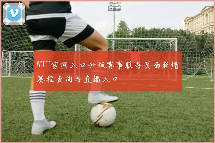 WTT官网入口升级赛事服务页面新增赛程查询与直播入口