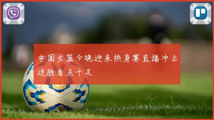 中国女篮今晚迎来热身赛直播冲击连胜看点十足