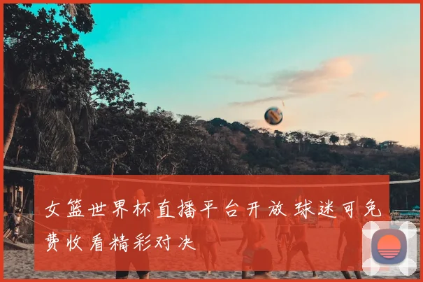 女篮世界杯直播平台开放 球迷可免费收看精彩对决