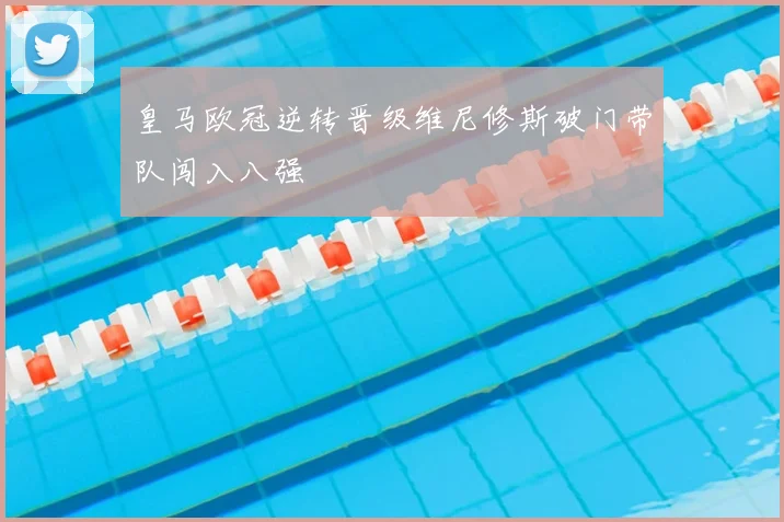 皇马欧冠逆转晋级维尼修斯破门带队闯入八强