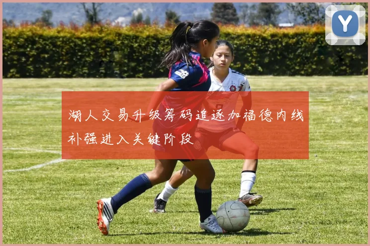 湖人交易升级筹码追逐加福德内线补强进入关键阶段