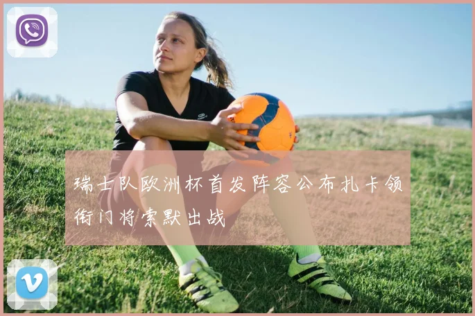 瑞士队欧洲杯首发阵容公布扎卡领衔门将索默出战