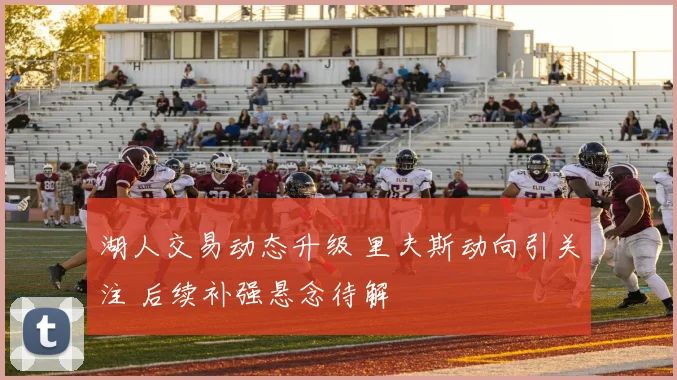 湖人交易动态升级 里夫斯动向引关注 后续补强悬念待解