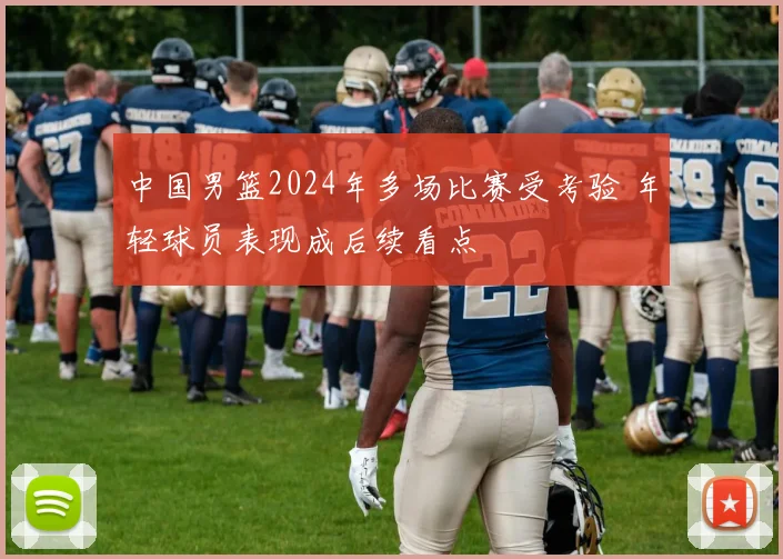 中国男篮2024年多场比赛受考验 年轻球员表现成后续看点