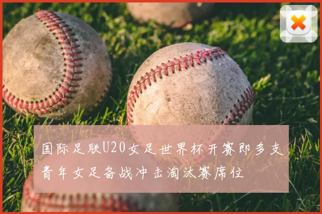 国际足联U20女足世界杯开赛即多支青年女足备战冲击淘汰赛席位
