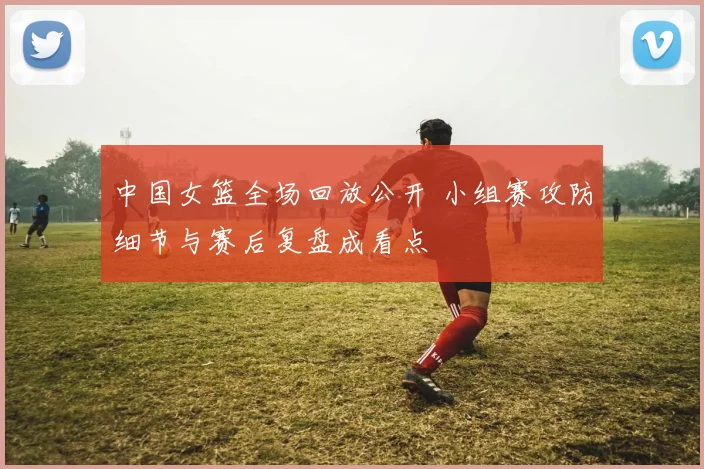 中国女篮全场回放公开 小组赛攻防细节与赛后复盘成看点
