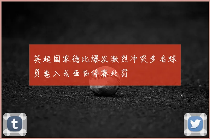 英超国家德比爆发激烈冲突多名球员卷入或面临停赛处罚