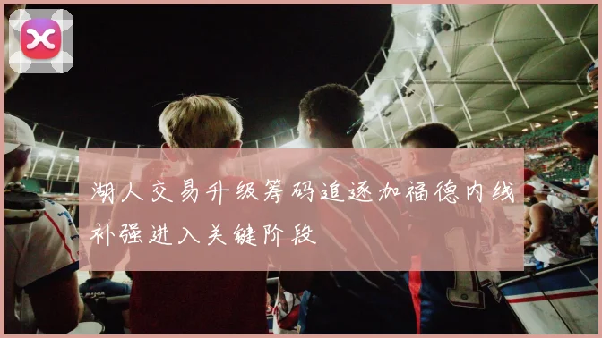 湖人交易升级筹码追逐加福德内线补强进入关键阶段