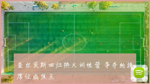 查尔莫斯回归热火训练营 争夺轮换席位成焦点