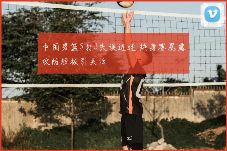 中国男篮5打3失误连连 热身赛暴露攻防短板引关注