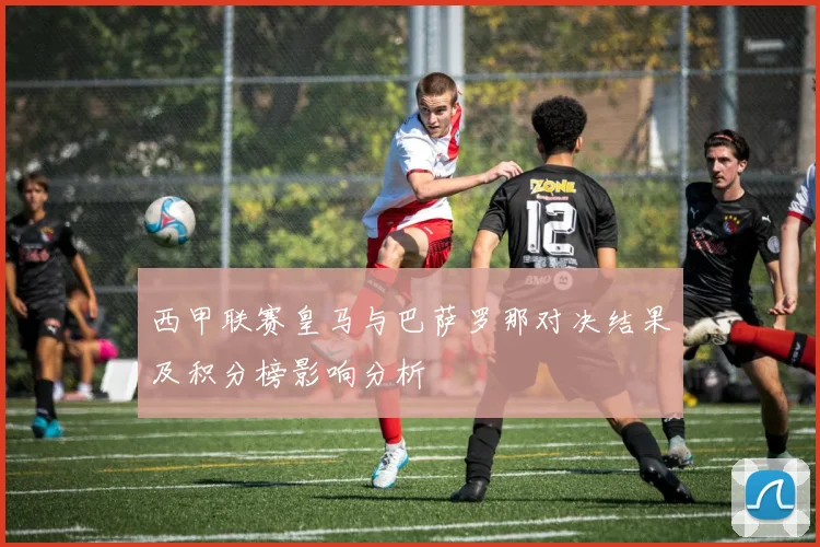 西甲联赛皇马与巴萨罗那对决结果及积分榜影响分析