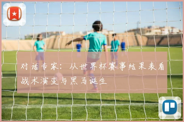 对话专家:从世界杯赛事结果表看战术演变与黑马诞生