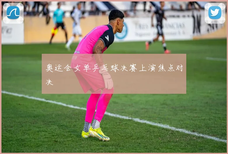 奥运会女单乒乓球决赛上演焦点对决