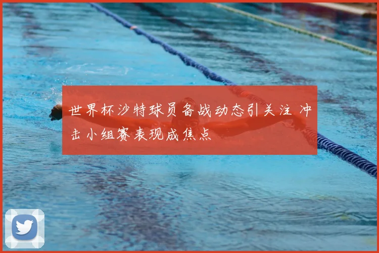 世界杯沙特球员备战动态引关注 冲击小组赛表现成焦点