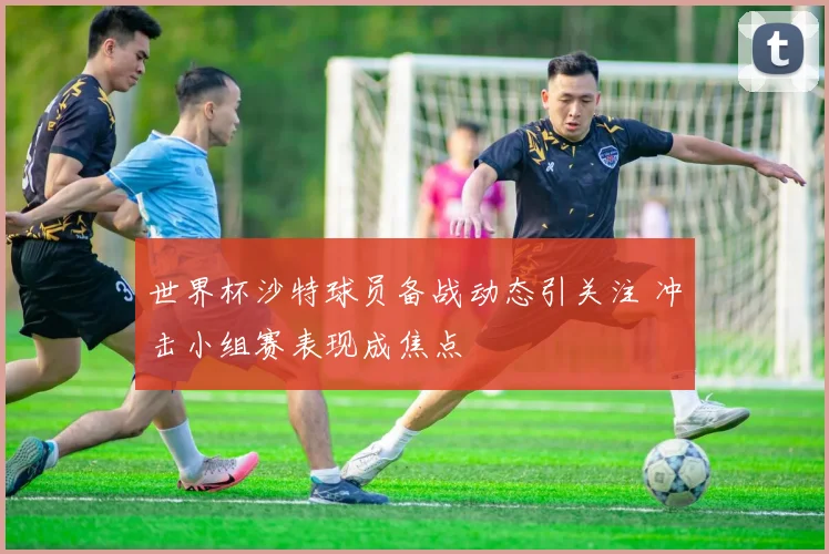 世界杯沙特球员备战动态引关注 冲击小组赛表现成焦点
