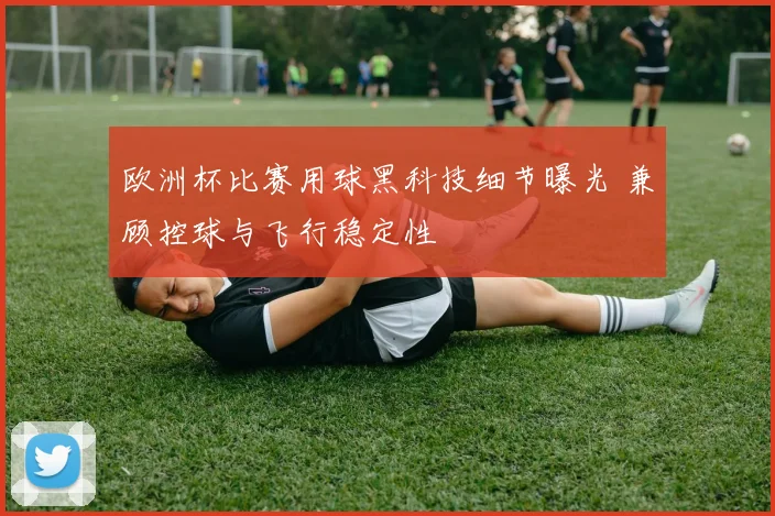 欧洲杯比赛用球黑科技细节曝光 兼顾控球与飞行稳定性