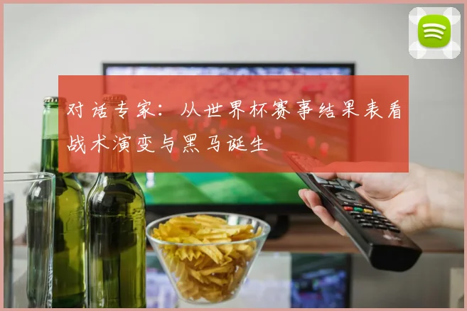 对话专家:从世界杯赛事结果表看战术演变与黑马诞生